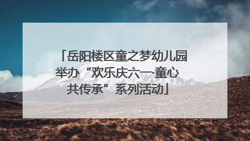 岳阳楼区童之梦幼儿园举办“欢乐庆六一·童心共传承”系列活动