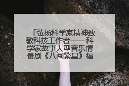 弘扬科学家精神致敬科技工作者——科学家故事大型音乐情景剧《八闽繁星》福州首演侧记