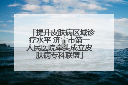 提升皮肤病区域诊疗水平 济宁市第一人民医院牵头成立皮肤病专科联盟
