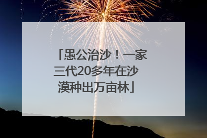 愚公治沙！一家三代20多年在沙漠种出万亩林