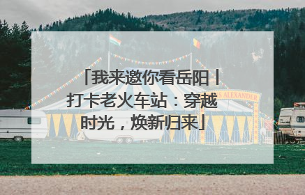 我来邀你看岳阳丨打卡老火车站：穿越时光，焕新归来