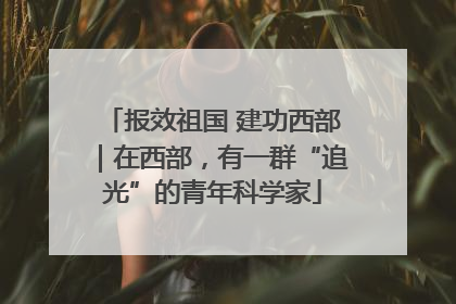 报效祖国 建功西部｜在西部，有一群“追光”的青年科学家
