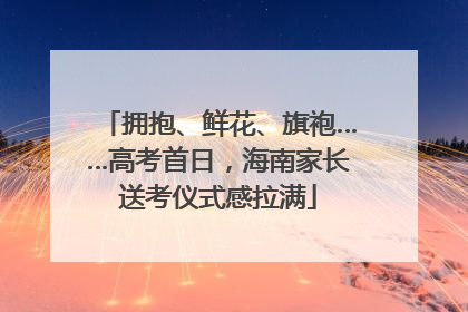 拥抱、鲜花、旗袍……高考首日，海南家长送考仪式感拉满
