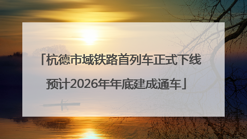 杭德市域铁路首列车正式下线 预计2026年年底建成通车