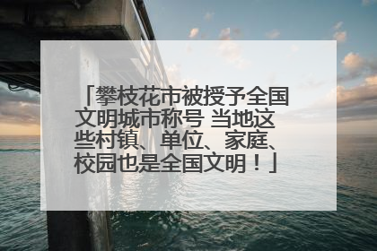 攀枝花市被授予全国文明城市称号 当地这些村镇、单位、家庭、校园也是全国文明！