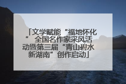 文学赋能“福地怀化” 全国名作家采风活动暨第三届“青山碧水新湖南”创作启动