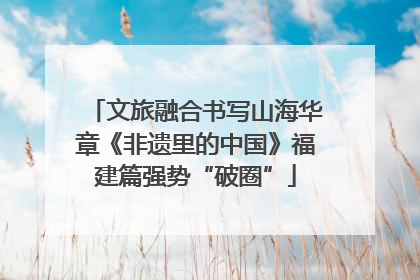 文旅融合书写山海华章《非遗里的中国》福建篇强势“破圈”