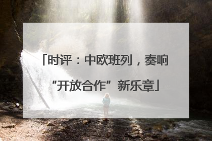 时评：中欧班列，奏响“开放合作”新乐章