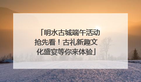 明水古城端午活动抢先看！古礼新趣文化盛宴等你来体验