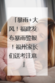 暴雨+大风！福建发布暴雨警报！福州家长们送考注意