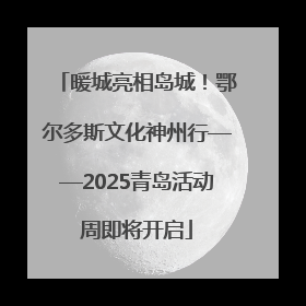 暖城亮相岛城！鄂尔多斯文化神州行——2025青岛活动周即将开启
