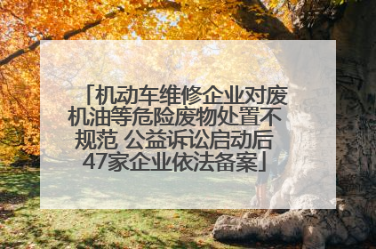 机动车维修企业对废机油等危险废物处置不规范 公益诉讼启动后47家企业依法备案