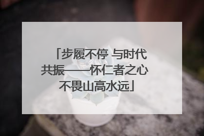 步履不停 与时代共振——怀仁者之心 不畏山高水远