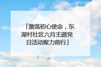 激荡初心使命，东湖村社区六月主题党日活动聚力前行