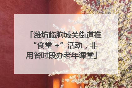 潍坊临朐城关街道推“食堂 +”活动，非用餐时段办老年课堂