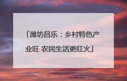 潍坊昌乐：乡村特色产业旺 农民生活更红火