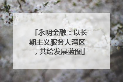 永明金融：以长期主义服务大湾区，共绘发展蓝图