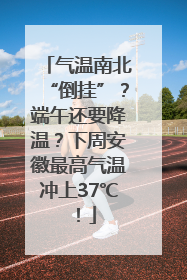 气温南北“倒挂”？端午还要降温？下周安徽最高气温冲上37℃！