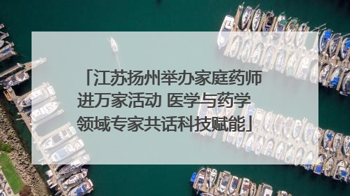 江苏扬州举办家庭药师进万家活动 医学与药学领域专家共话科技赋能