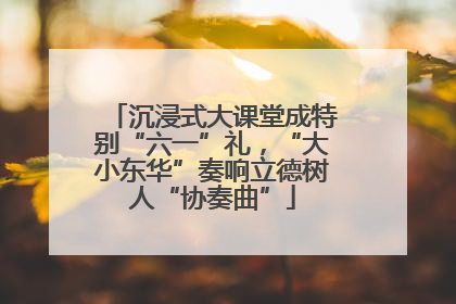 沉浸式大课堂成特别“六一”礼，“大小东华”奏响立德树人“协奏曲”
