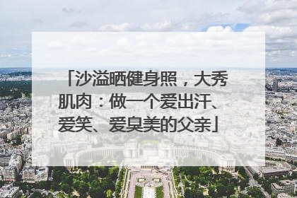 沙溢晒健身照，大秀肌肉：做一个爱出汗、爱笑、爱臭美的父亲