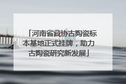 河南省藏协古陶瓷标本基地正式挂牌，助力古陶瓷研究新发展