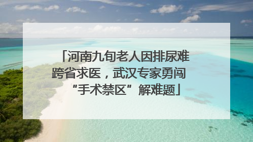 河南九旬老人因排尿难跨省求医，武汉专家勇闯“手术禁区”解难题