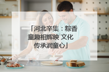 河北辛集：粽香童趣相辉映 文化传承润童心