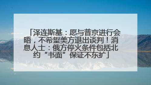 泽连斯基：愿与普京进行会晤，不希望美方退出谈判！消息人士：俄方停火条件包括北约“书面”保证不东扩