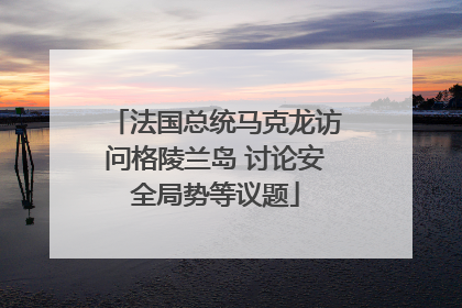 法国总统马克龙访问格陵兰岛 讨论安全局势等议题