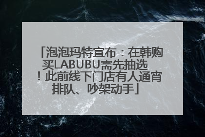 泡泡玛特宣布：在韩购买LABUBU需先抽选！此前线下门店有人通宵排队、吵架动手