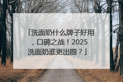 洗面奶什么牌子好用，口碑之战！2025洗面奶谁更出圈？