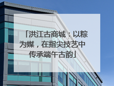 洪江古商城：以粽为媒，在指尖技艺中传承端午古韵