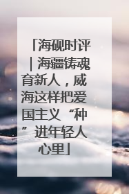海砚时评｜海疆铸魂育新人，威海这样把爱国主义“种”进年轻人心里