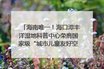 海南唯一！海口潭丰洋湿地科普中心荣膺国家级“城市儿童友好空间建设园区”称号