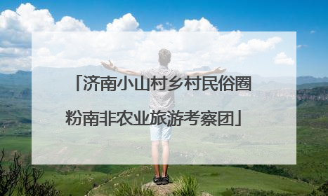 济南小山村乡村民俗圈粉南非农业旅游考察团