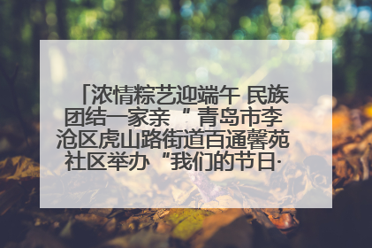 浓情粽艺迎端午 民族团结一家亲“ 青岛市李沧区虎山路街道百通馨苑社区举办“我们的节日·端午“主题活动