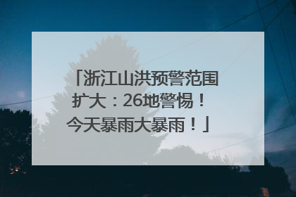 浙江山洪预警范围扩大：26地警惕！今天暴雨大暴雨！