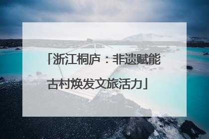 浙江桐庐：非遗赋能古村焕发文旅活力