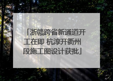 浙赣跨省新通道开工在即 杭淳开衢州段施工图设计获批