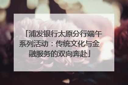 浦发银行太原分行端午系列活动：传统文化与金融服务的双向奔赴