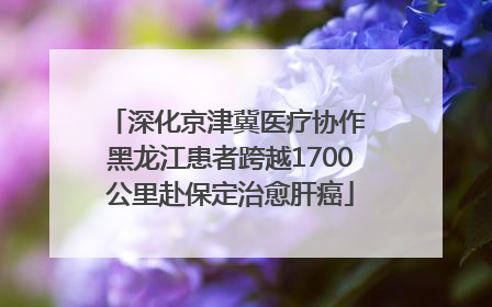 深化京津冀医疗协作 黑龙江患者跨越1700公里赴保定治愈肝癌