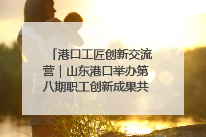 港口工匠创新交流营｜山东港口举办第八期职工创新成果共享交流活动