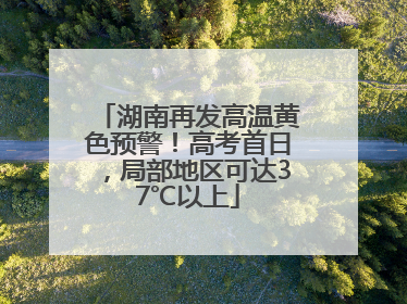 湖南再发高温黄色预警！高考首日，局部地区可达37℃以上