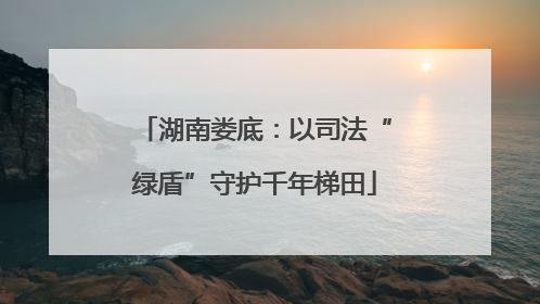 湖南娄底：以司法“绿盾”守护千年梯田