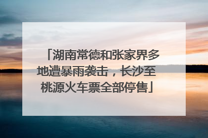 湖南常德和张家界多地遭暴雨袭击，长沙至桃源火车票全部停售