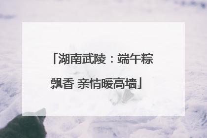 湖南武陵：端午粽飘香 亲情暖高墙