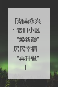湖南永兴：老旧小区“焕新颜” 居民幸福“再升级”