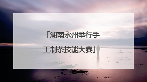 湖南永州举行手工制茶技能大赛