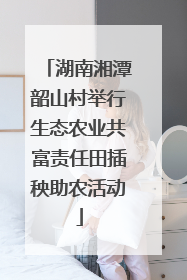湖南湘潭韶山村举行生态农业共富责任田插秧助农活动